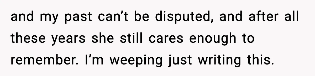 and my past can’t be disputed, and after all these years she still cares enough to remember. I’m weeping just writing this.
