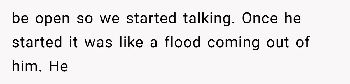 be open so we started talking. Once he started it was like a flood coming out of him. He