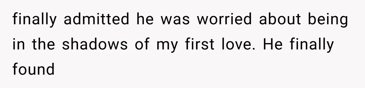 finally admitted he was worried about being in the shadows of my first love. He finally found