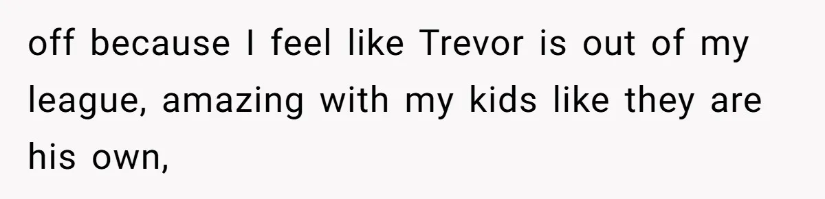 off because I feel like Trevor is out of my league, amazing with my kids like they are his own,