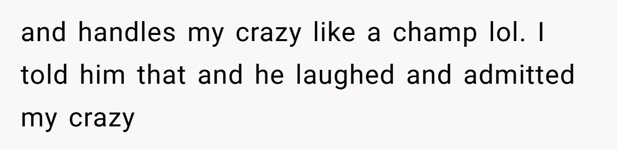 and handles my crazy like a champ lol. I told him that and he laughed and admitted my crazy