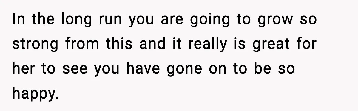In the long run you are going to grow so strong from this and it really is great for her to see you have gone on to be so happy.