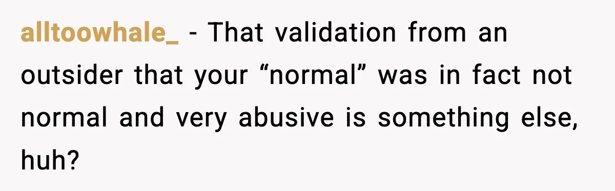 alltoowhale_ − That validation from an outsider that your “normal” was in fact not normal and very abusive is something else, huh?