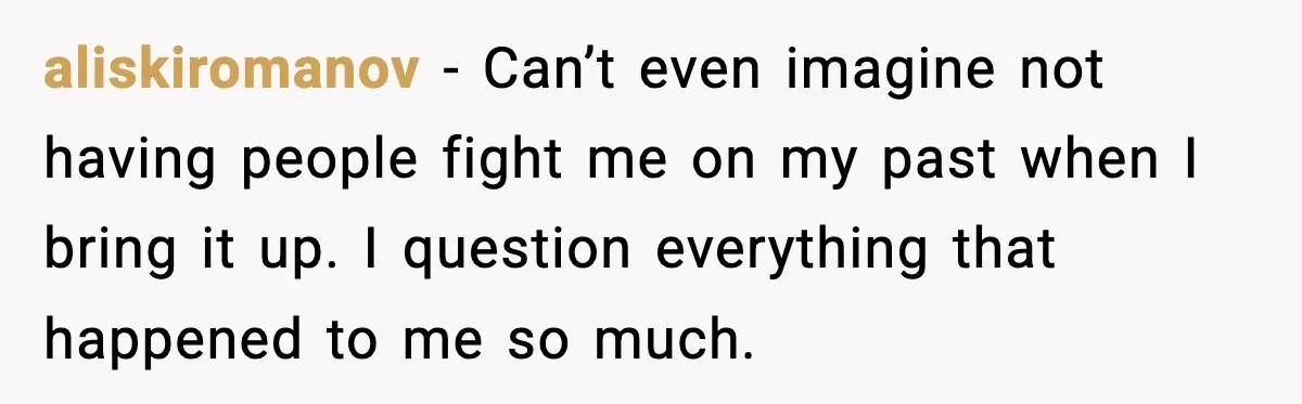 aliskiromanov − Can’t even imagine not having people fight me on my past when I bring it up. I question everything that happened to me so much.