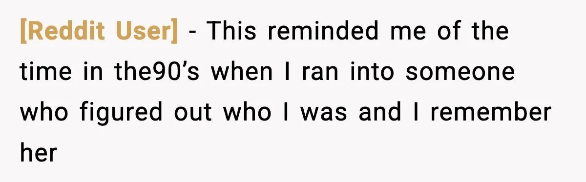 [Reddit User] − This reminded me of the time in the90’s when I ran into someone who figured out who I was and I remember her