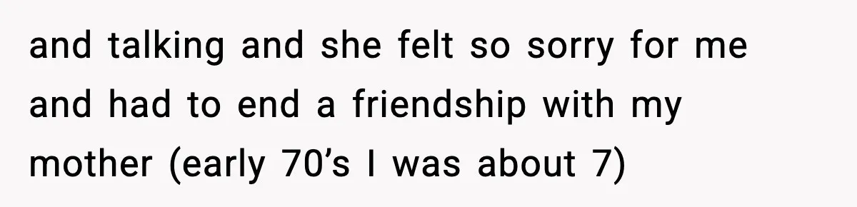 and talking and she felt so sorry for me and had to end a friendship with my mother (early 70’s I was about 7)