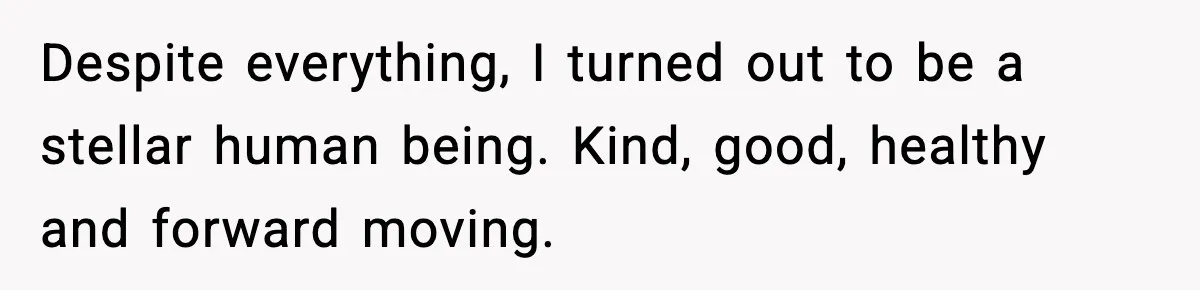 Despite everything, I turned out to be a stellar human being. Kind, good, healthy and forward moving.