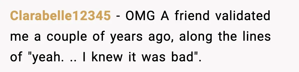 Clarabelle12345 − OMG A friend validated me a couple of years ago, along the lines of "yeah. .. I knew it was bad".