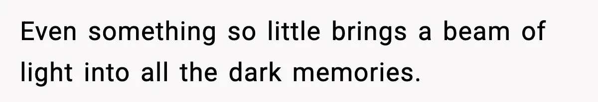 Even something so little brings a beam of light into all the dark memories.
