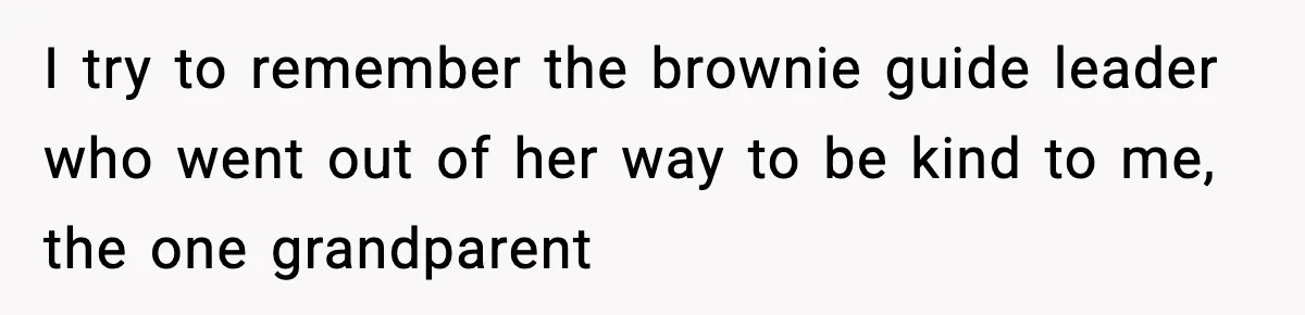 I try to remember the brownie guide leader who went out of her way to be kind to me, the one grandparent