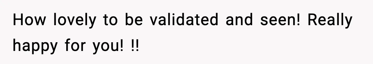 How lovely to be validated and seen! Really happy for you! !!