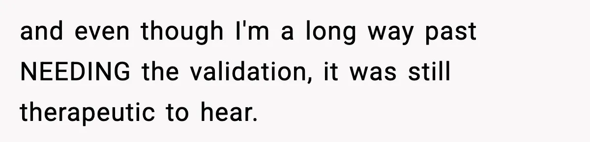 and even though I'm a long way past NEEDING the validation, it was still therapeutic to hear.