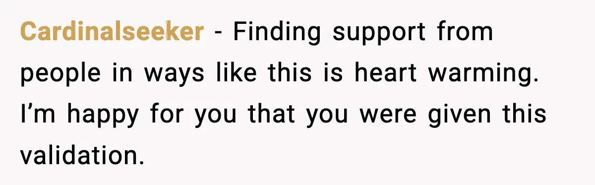 Cardinalseeker − Finding support from people in ways like this is heart warming. I’m happy for you that you were given this validation.