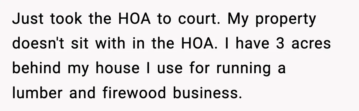 Just took the HOA to court. My property doesn't sit with in the HOA. I have 3 acres behind my house I use for running a lumber and firewood business.