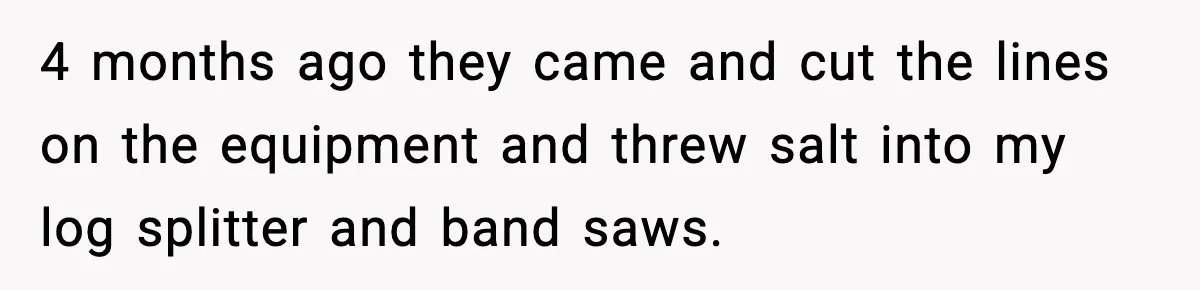 4 months ago they came and cut the lines on the equipment and threw salt into my log splitter and band saws.