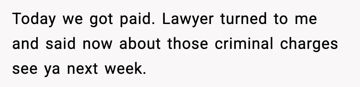 Today we got paid. Lawyer turned to me and said now about those criminal charges see ya next week.