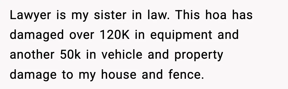 Lawyer is my sister in law. This hoa has damaged over 120K in equipment and another 50k in vehicle and property damage to my house and fence.