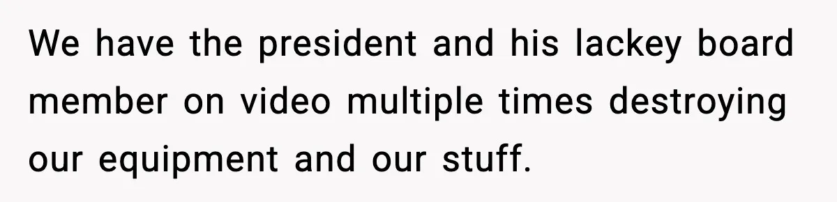 We have the president and his lackey board member on video multiple times destroying our equipment and our stuff.