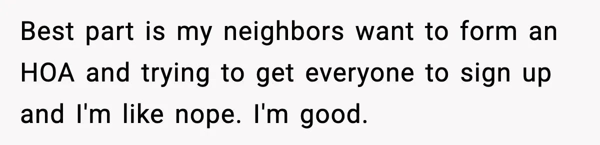 Best part is my neighbors want to form an HOA and trying to get everyone to sign up and I'm like nope. I'm good.