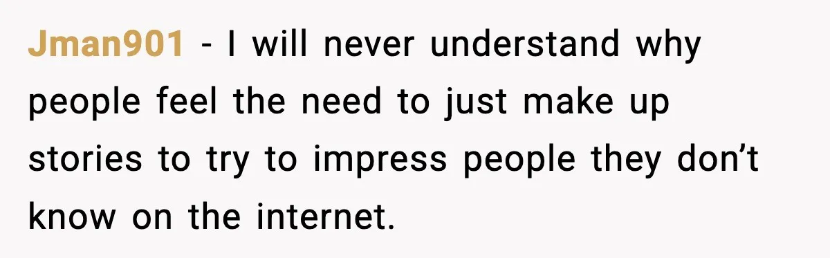 Jman901 − I will never understand why people feel the need to just make up stories to try to impress people they don’t know on the internet.