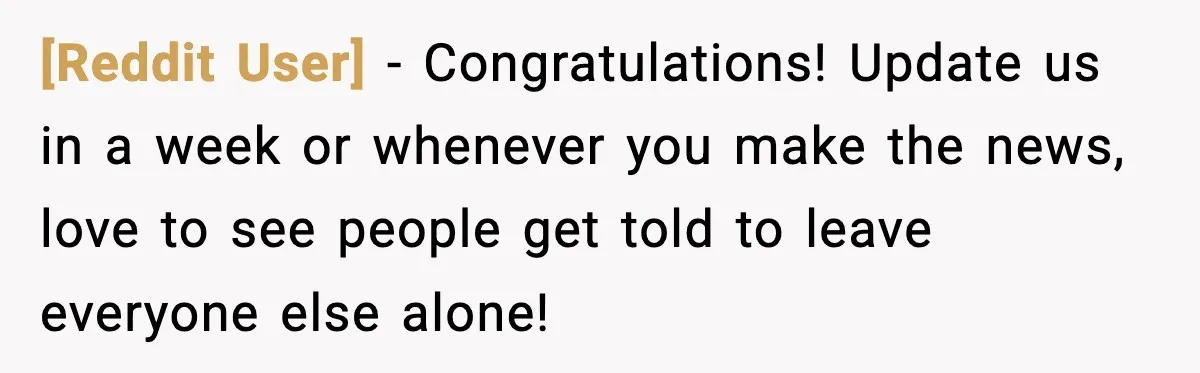 [Reddit User] − Congratulations! Update us in a week or whenever you make the news, love to see people get told to leave everyone else alone!