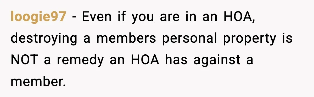 loogie97 − Even if you are in an HOA, destroying a members personal property is NOT a remedy an HOA has against a member.