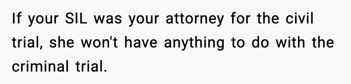 If your SIL was your attorney for the civil trial, she won't have anything to do with the criminal trial.