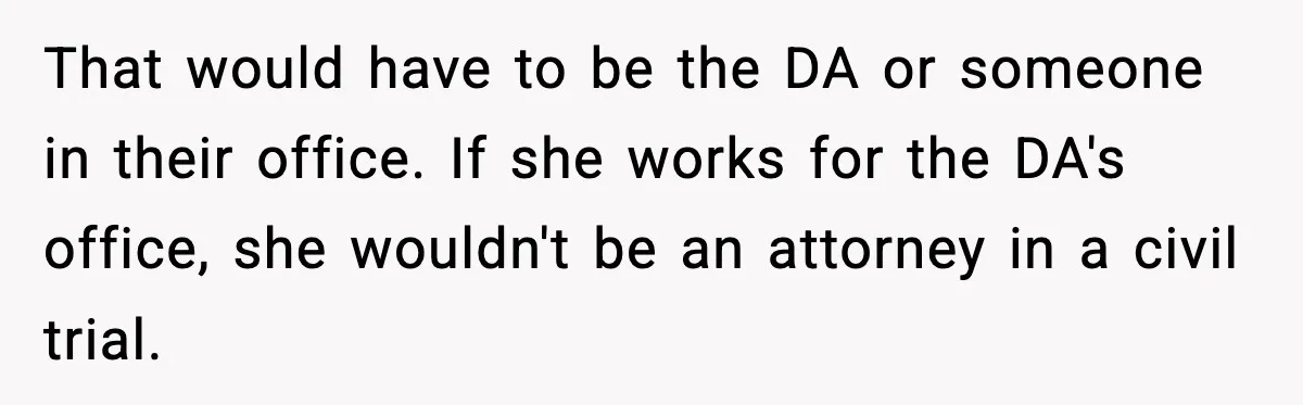 That would have to be the DA or someone in their office. If she works for the DA's office, she wouldn't be an attorney in a civil trial.