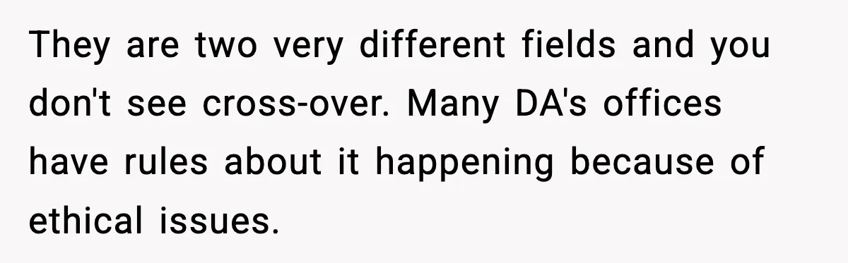They are two very different fields and you don't see cross-over. Many DA's offices have rules about it happening because of ethical issues.