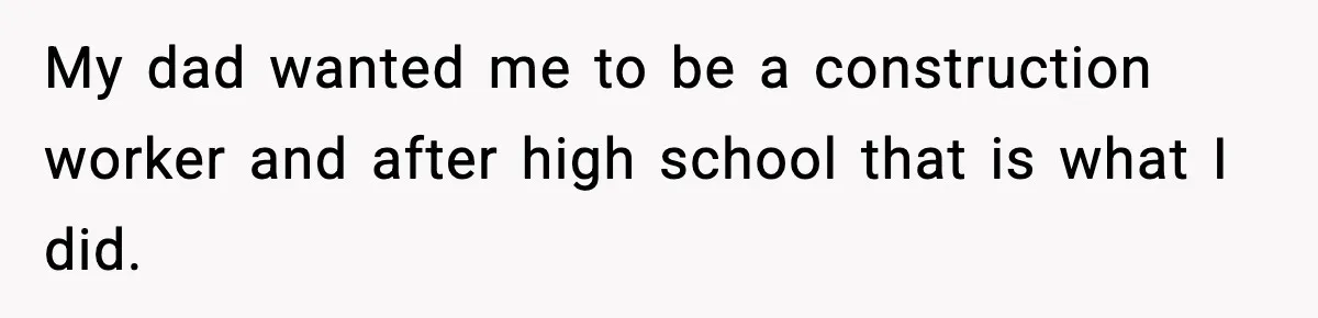 My dad wanted me to be a construction worker and after high school that is what I did.