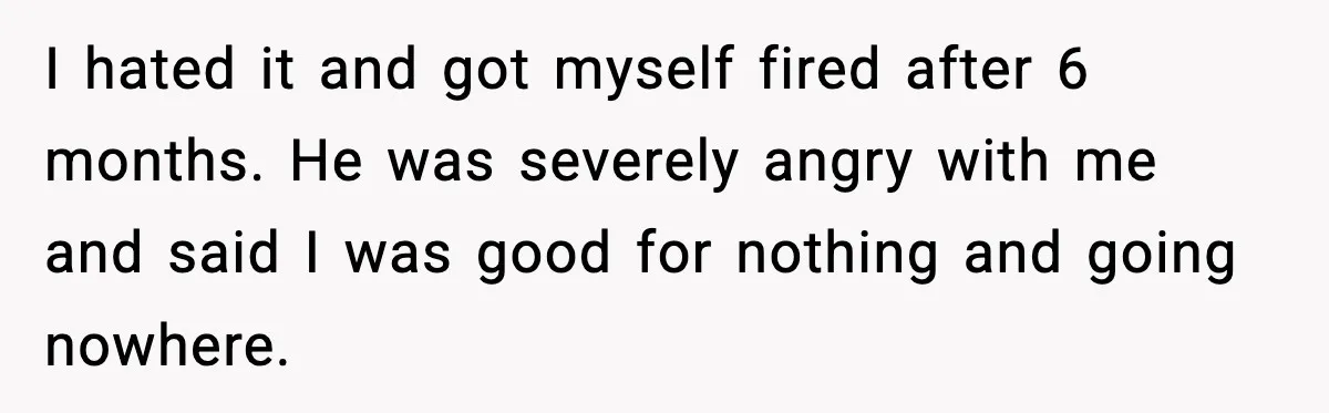 I hated it and got myself fired after 6 months. He was severely angry with me and said I was good for nothing and going nowhere.