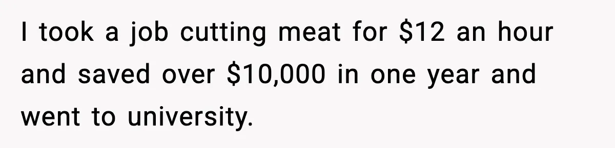 I took a job cutting meat for $12 an hour and saved over $10,000 in one year and went to university.