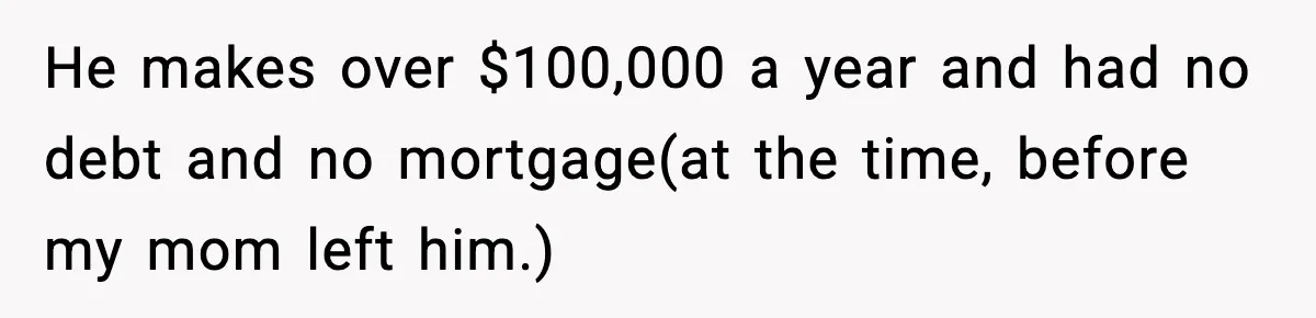 He makes over $100,000 a year and had no debt and no mortgage(at the time, before my mom left him.)