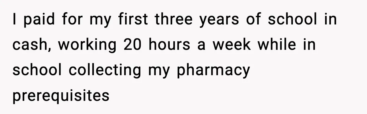 I paid for my first three years of school in cash, working 20 hours a week while in school collecting my pharmacy prerequisites