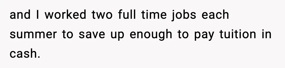 and I worked two full time jobs each summer to save up enough to pay tuition in cash.