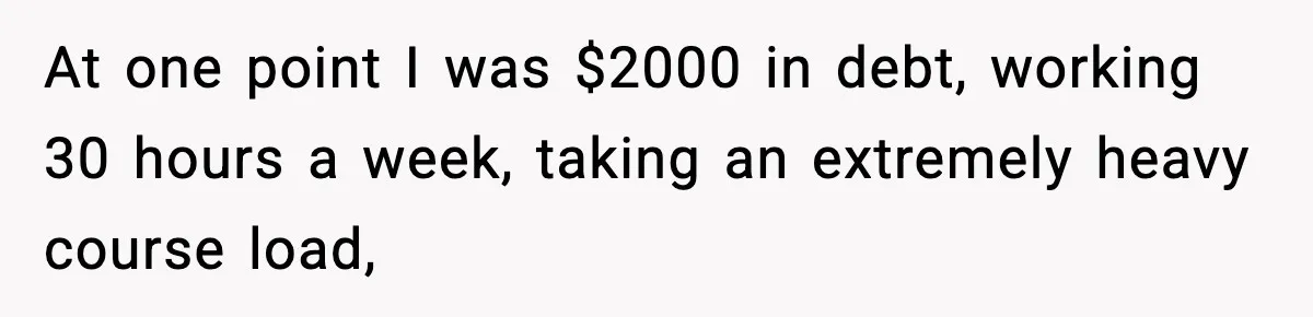 At one point I was $2000 in debt, working 30 hours a week, taking an extremely heavy course load,