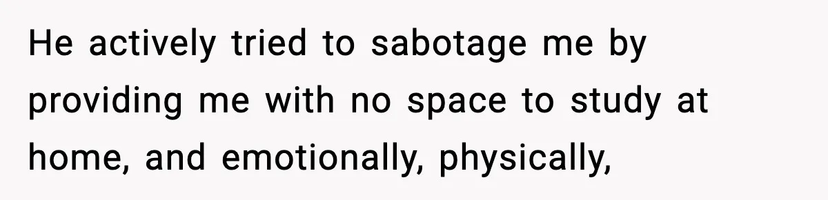 He actively tried to sabotage me by providing me with no space to study at home, and emotionally, physically,