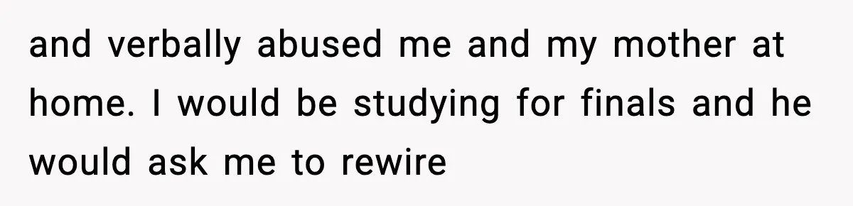 and verbally abused me and my mother at home. I would be studying for finals and he would ask me to rewire
