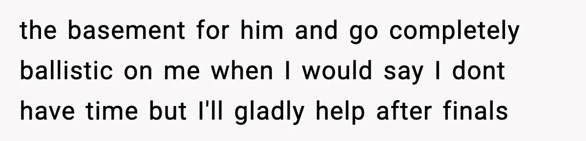 the basement for him and go completely ballistic on me when I would say I dont have time but I'll gladly help after finals