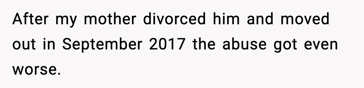 After my mother divorced him and moved out in September 2017 the abuse got even worse.