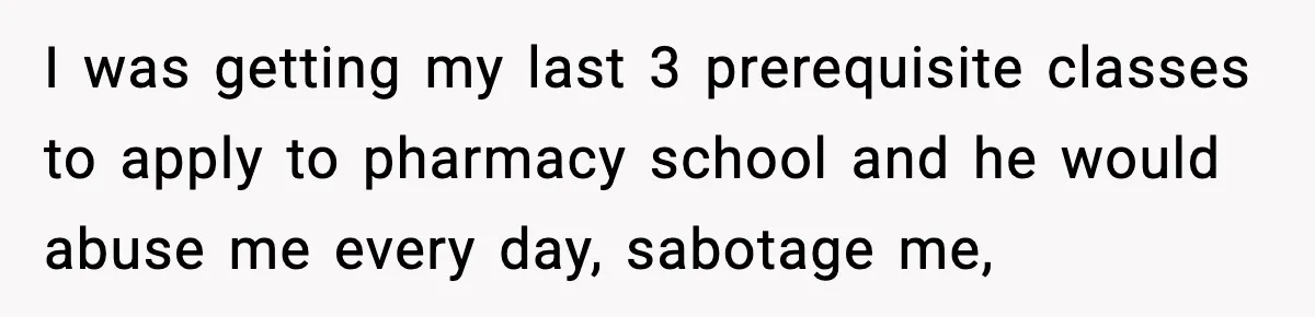 I was getting my last 3 prerequisite classes to apply to pharmacy school and he would abuse me every day, sabotage me,