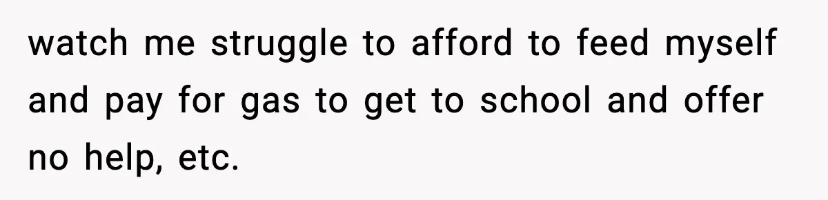 watch me struggle to afford to feed myself and pay for gas to get to school and offer no help, etc.