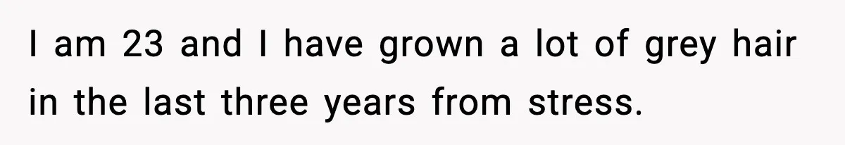 I am 23 and I have grown a lot of grey hair in the last three years from stress.