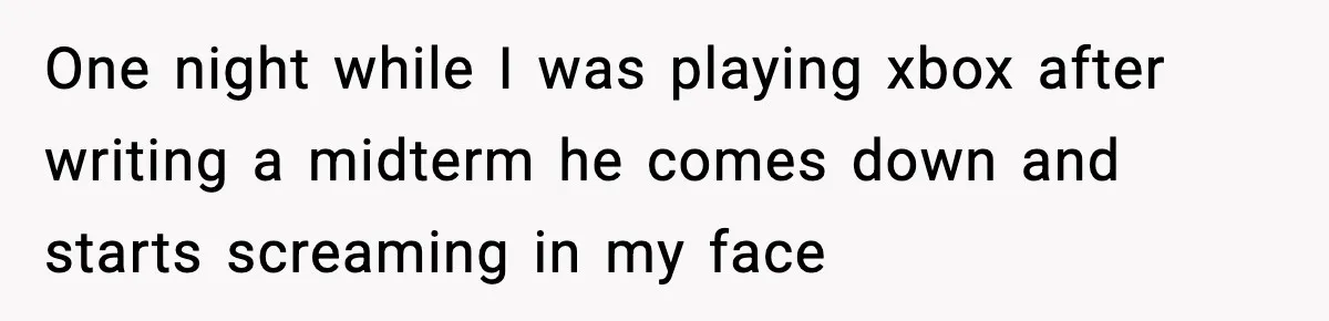 One night while I was playing xbox after writing a midterm he comes down and starts screaming in my face