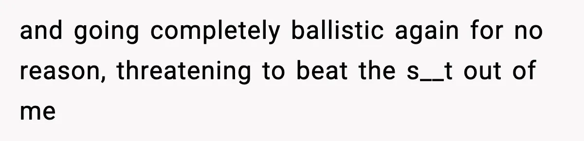 and going completely ballistic again for no reason, threatening to beat the s__t out of me