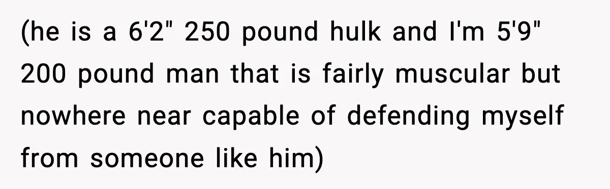 (he is a 6'2" 250 pound hulk and I'm 5'9" 200 pound man that is fairly muscular but nowhere near capable of defending myself from someone like him)