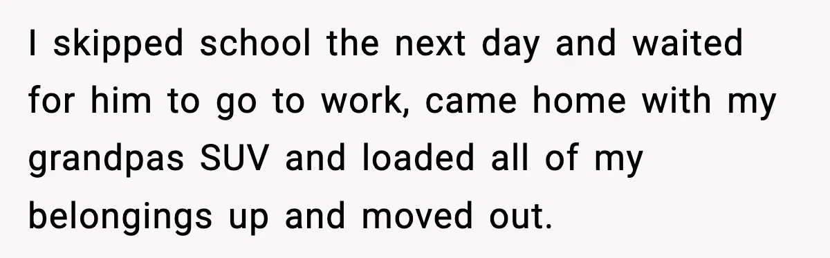 I skipped school the next day and waited for him to go to work, came home with my grandpas SUV and loaded all of my belongings up and moved out.