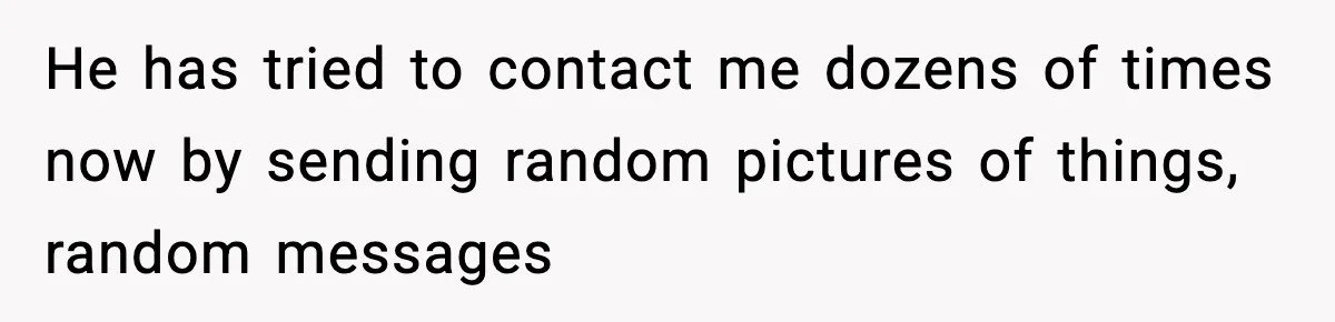 He has tried to contact me dozens of times now by sending random pictures of things, random messages