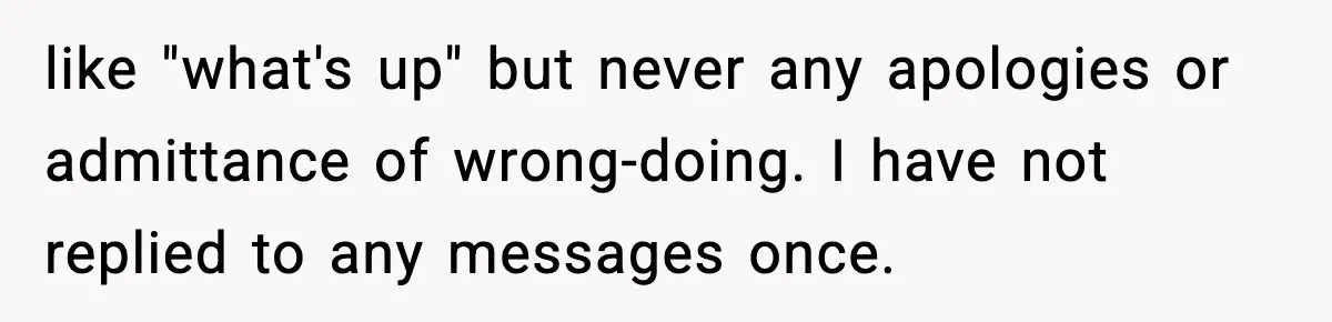 like "what's up" but never any apologies or admittance of wrong-doing. I have not replied to any messages once.