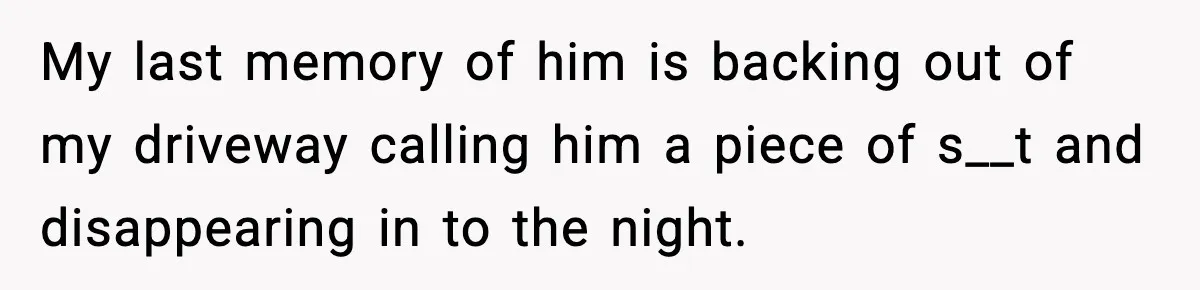 My last memory of him is backing out of my driveway calling him a piece of s__t and disappearing in to the night.